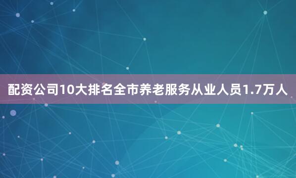 配资公司10大排名全市养老服务从业人员1.7万人