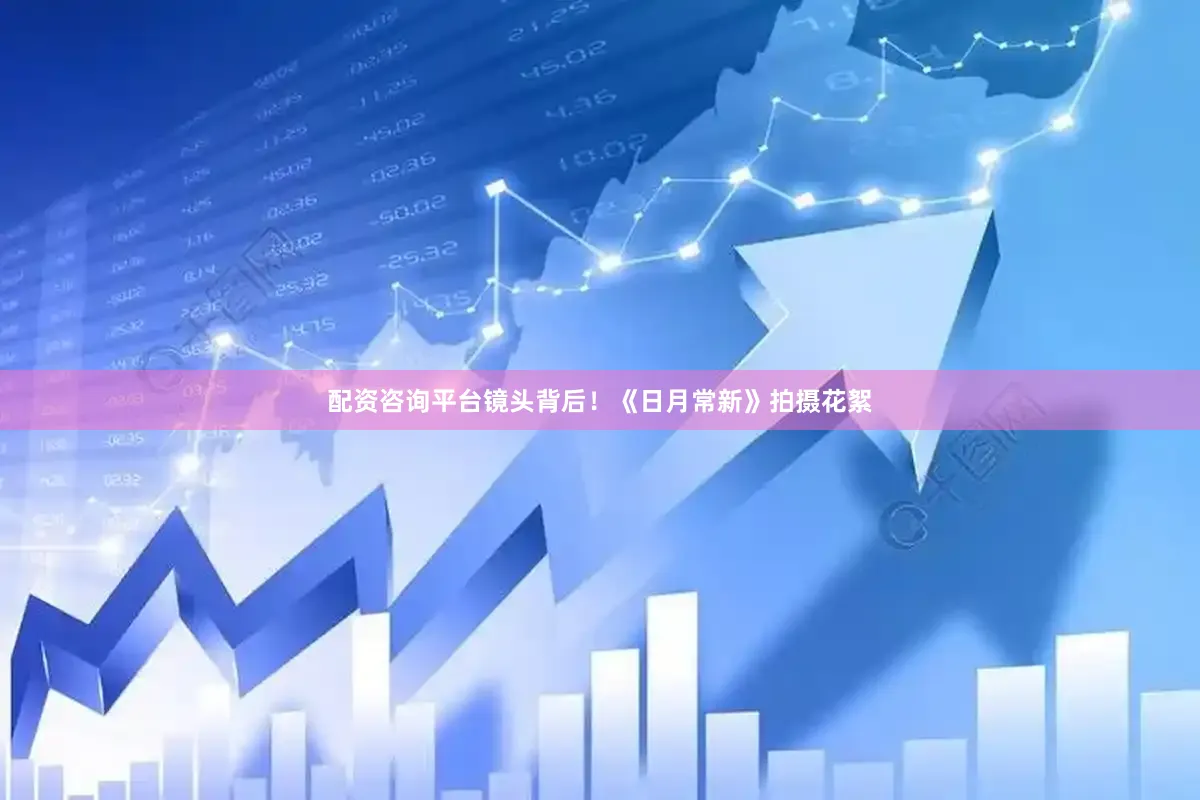 配资咨询平台镜头背后！《日月常新》拍摄花絮