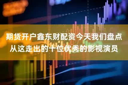 期货开户鑫东财配资今天我们盘点从这走出的十位优秀的影视演员