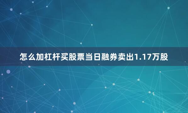 怎么加杠杆买股票当日融券卖出1.17万股