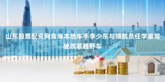 山东股票配资网青海本地车手李少东与领航员任学章驾驶改装越野车