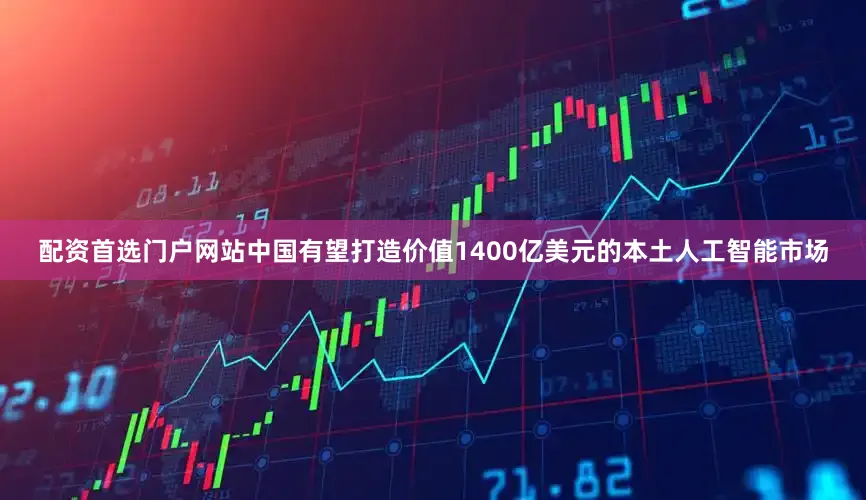 配资首选门户网站中国有望打造价值1400亿美元的本土人工智能市场