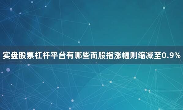 实盘股票杠杆平台有哪些而股指涨幅则缩减至0.9%
