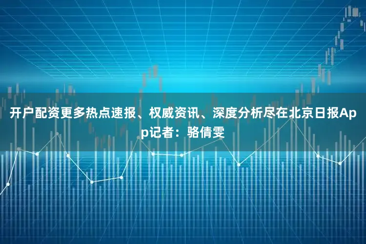 开户配资更多热点速报、权威资讯、深度分析尽在北京日报App记者：骆倩雯