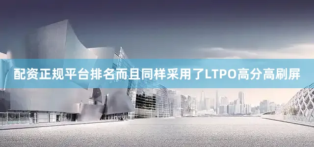 配资正规平台排名而且同样采用了LTPO高分高刷屏
