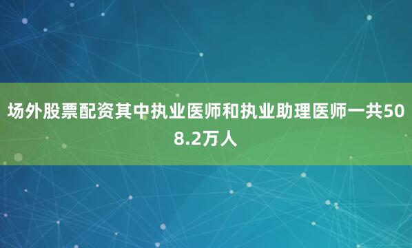 场外股票配资其中执业医师和执业助理医师一共508.2万人