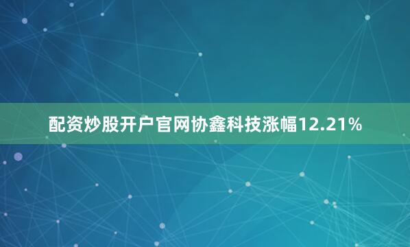 配资炒股开户官网协鑫科技涨幅12.21%