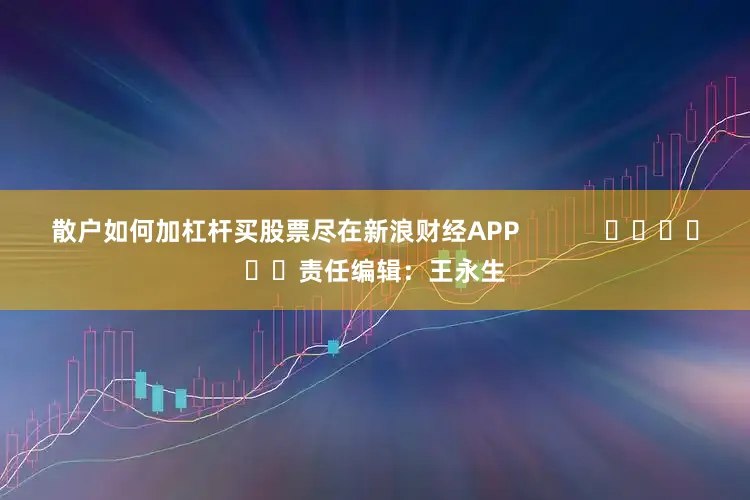散户如何加杠杆买股票尽在新浪财经APP            						责任编辑：王永生