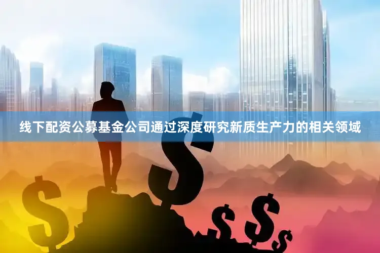 线下配资公募基金公司通过深度研究新质生产力的相关领域