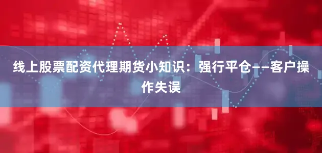 线上股票配资代理期货小知识：强行平仓——客户操作失误