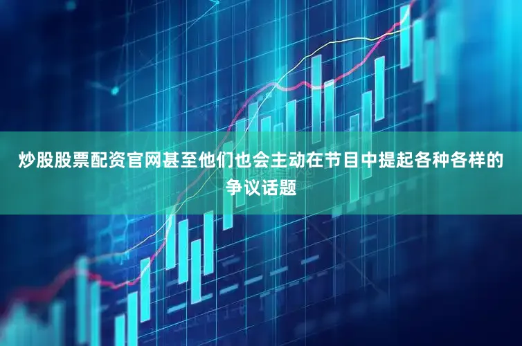 炒股股票配资官网甚至他们也会主动在节目中提起各种各样的争议话题