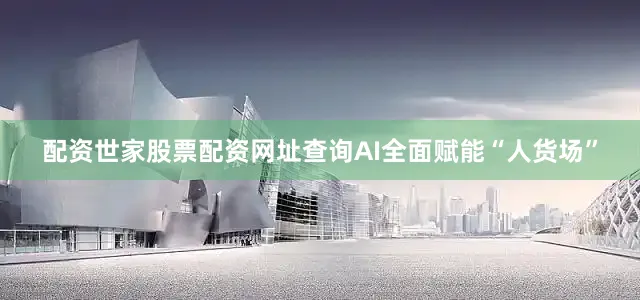 配资世家股票配资网址查询AI全面赋能“人货场”