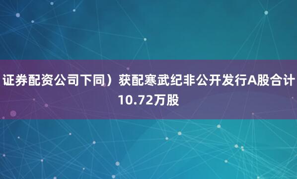 证券配资公司下同）获配寒武纪非公开发行A股合计10.72万股