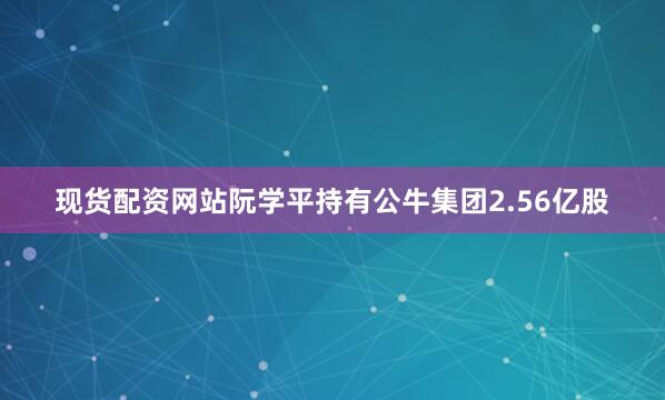 现货配资网站阮学平持有公牛集团2.56亿股